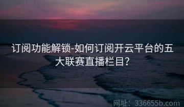 订阅功能解锁-如何订阅开云平台的五大联赛直播栏目？