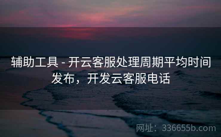 辅助工具 - 开云客服处理周期平均时间发布,开发云客服电话 辅助工具 - 开云客服处理周期平均时间发布,开发云客服电话