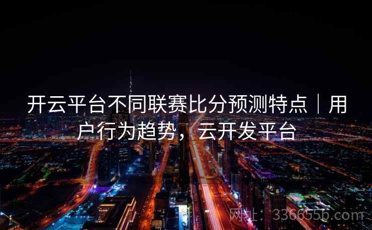 开云平台不同联赛比分预测特点|用户行为趋势,云开发平台 开云平台不同联赛比分预测特点|用户行为趋势,云开发平台