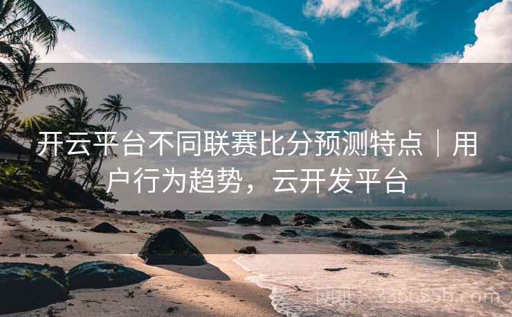 开云平台不同联赛比分预测特点|用户行为趋势,云开发平台 开云平台不同联赛比分预测特点|用户行为趋势,云开发平台