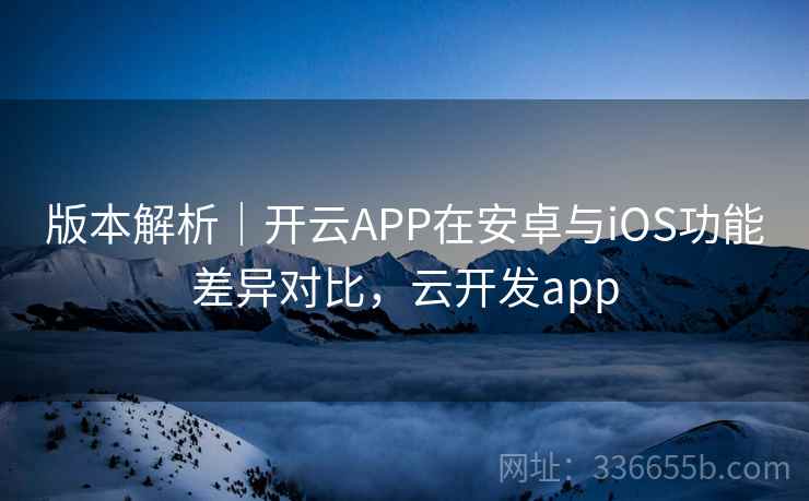 版本解析|开云APP在安卓与iOS功能差异对比,云开发app 版本解析|开云APP在安卓与iOS功能差异对比,云开发app