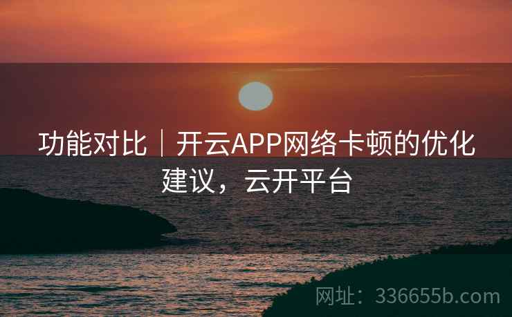 功能对比|开云APP网络卡顿的优化建议,云开平台 功能对比|开云APP网络卡顿的优化建议,云开平台