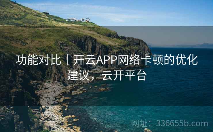 功能对比|开云APP网络卡顿的优化建议,云开平台 功能对比|开云APP网络卡顿的优化建议,云开平台