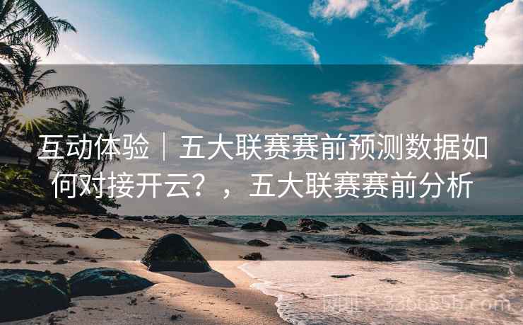 互动体验｜五大联赛赛前预测数据如何对接开云？，五大联赛赛前分析