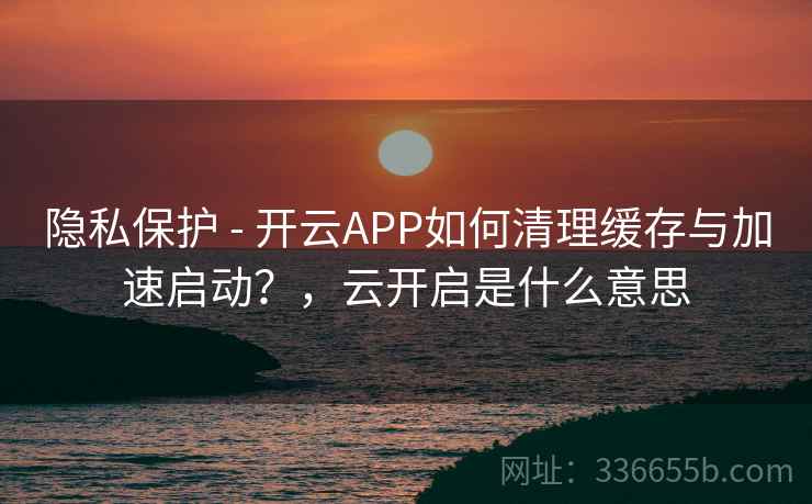 隐私保护 - 开云APP如何清理缓存与加速启动？，云开启是什么意思