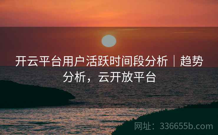 开云平台用户活跃时间段分析|趋势分析,云开放平台 开云平台用户活跃时间段分析|趋势分析,云开放平台
