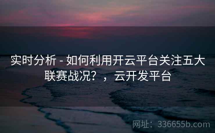 实时分析 - 如何利用开云平台关注五大联赛战况？，云开发平台