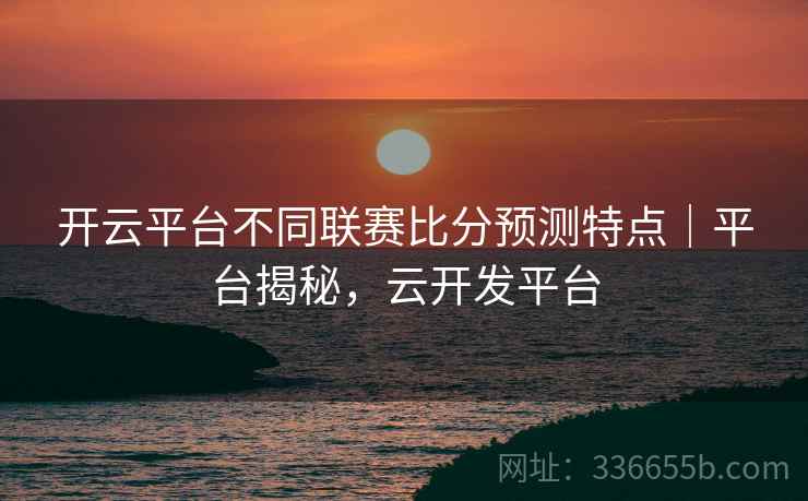 开云平台不同联赛比分预测特点|平台揭秘,云开发平台 开云平台不同联赛比分预测特点|平台揭秘,云开发平台