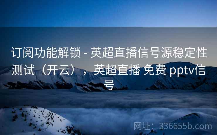 订阅功能解锁 - 英超直播信号源稳定性测试（开云），英超直播 免费 pptv信号
