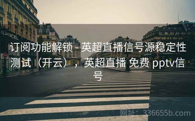订阅功能解锁 - 英超直播信号源稳定性测试（开云），英超直播 免费 pptv信号