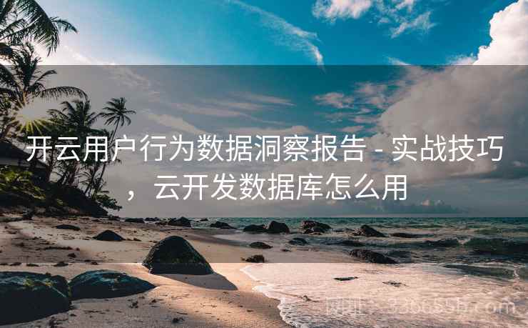 开云用户行为数据洞察报告 - 实战技巧,云开发数据库怎么用 开云用户行为数据洞察报告 - 实战技巧,云开发数据库怎么用