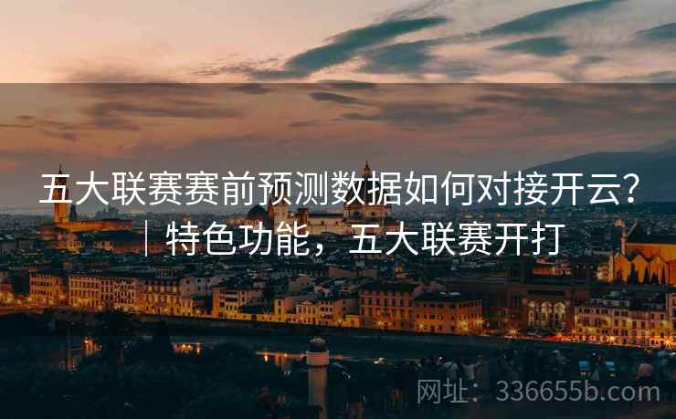 五大联赛赛前预测数据如何对接开云?|特色功能,五大联赛开打 五大联赛赛前预测数据如何对接开云?|特色功能,五大联赛开打