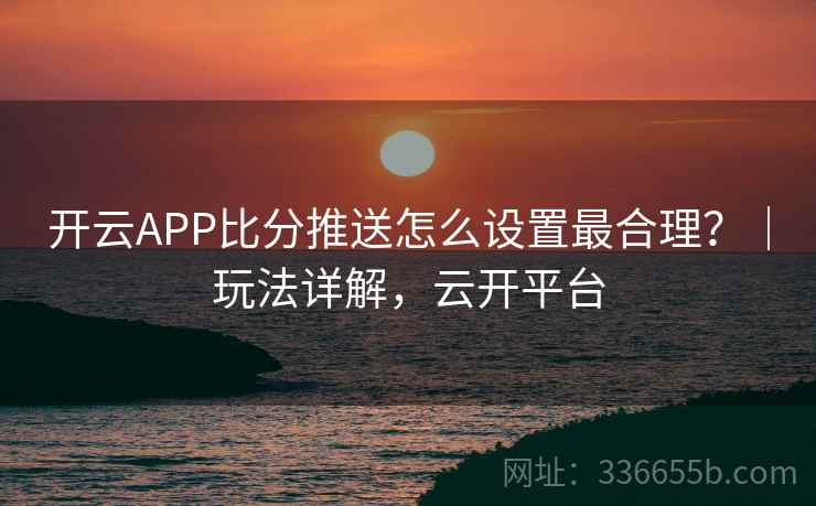 开云APP比分推送怎么设置最合理?|玩法详解,云开平台 开云APP比分推送怎么设置最合理?|玩法详解,云开平台