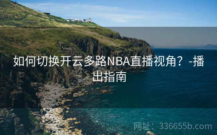 如何切换开云多路NBA直播视角?-播出指南 如何切换开云多路NBA直播视角?-播出指南