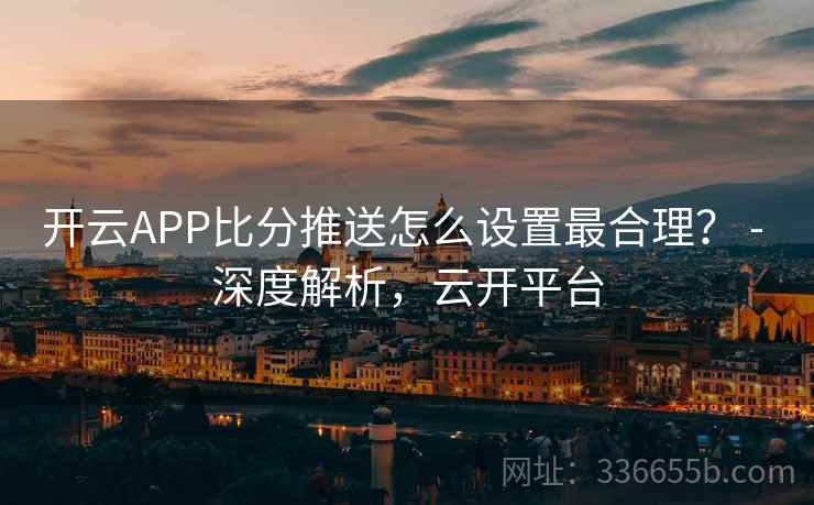 开云APP比分推送怎么设置最合理? - 深度解析,云开平台 开云APP比分推送怎么设置最合理? - 深度解析,云开平台